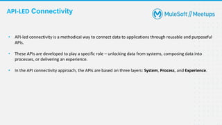 API-LED Connectivity
• API-led connectivity is a methodical way to connect data to applications through reusable and purposeful
APIs.
• These APIs are developed to play a specific role – unlocking data from systems, composing data into
processes, or delivering an experience.
• In the API connectivity approach, the APIs are based on three layers: System, Process, and Experience.
 