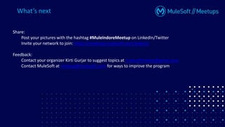Share:
Post your pictures with the hashtag #MuleIndoreMeetup on LinkedIn/Twitter
Invite your network to join: https://meetups.mulesoft.com/indore/
Feedback:
Contact your organizer Kirti Gurjar to suggest topics at mulesoftindore@gmail.com
Contact MuleSoft at meetup@mulesoft.com for ways to improve the program
What’s next
 