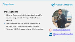 Organizers
Mitesh Sharma
• 20yrs+ of IT experience in designing and optimizing CRM
solutions using various technologies like Salesforce and
MuleSoft
• Salesforce Leader, Solution Architect, Technologist, 3x
Certified, Proud 12x Ranger, IndieMaker, Trailblazer
• Working in YASH Technologies as Senior Solution Architect mitesh.m.sharma@gmail.com
https://www.linkedin.com/in/mits
ha/
 