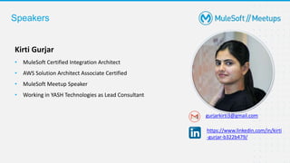 Speakers
Kirti Gurjar
• MuleSoft Certified Integration Architect
• AWS Solution Architect Associate Certified
• MuleSoft Meetup Speaker
• Working in YASH Technologies as Lead Consultant
gurjarkirti3@gmail.com
https://www.linkedin.com/in/kirti
-gurjar-b322b479/
 