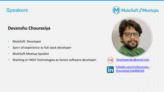 Devanshu Chourasiya
• MuleSoft Developer
• 3yrs+ of experience as full stack developer
• MuleSoft Meetup Speaker
• Working in YASH Technologies as Senior software developer. Developerdev@ymail.com
linkedin.com/in/devanshu-
chourasiya-b3a4b6169
Speakers
 