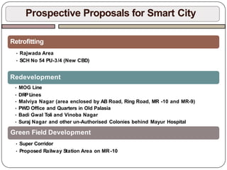 Prospective Proposals for Smart City
Retrofitting
• Rajwada Area
• SCH No 54 PU-3/4 (New CBD)
Redevelopment
• MOG Line
• DRPLines
• Malviya Nagar (area enclosed by AB Road, Ring Road, MR -10 and MR-9)
• PWD Office and Quarters in Old Palasia
• Badi Gwal Toli and Vinoba Nagar
• Suraj Nagar and other un-Authorised Colonies behind Mayur Hospital
Green Field Development
• Super Corridor
• Proposed Railway Station Area on MR-10
 
