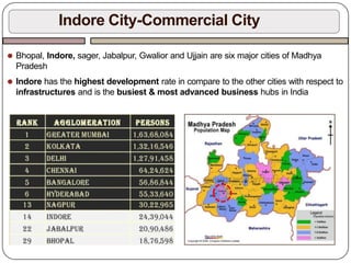 ⚫ Bhopal, Indore, sager, Jabalpur, Gwalior and Ujjain are six major cities of Madhya
Pradesh
⚫ Indore has the highest development rate in compare to the other cities with respect to
infrastructures and is the busiest & most advanced business hubs in India
Indore City-Commercial City
 