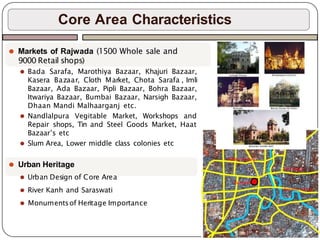 Core Area Characteristics
⚫ Markets of Rajwada (1500 Whole sale and
9000 Retail shops)
⚫ Bada Sarafa, Marothiya Bazaar, Khajuri Bazaar,
Kasera Bazaar, Cloth Market, Chota Sarafa , Imli
Bazaar, Ada Bazaar, Pipli Bazaar, Bohra Bazaar,
Itwariya Bazaar, Bumbai Bazaar, Narsigh Bazaar,
Dhaan Mandi Malhaarganj etc.
⚫ Nandlalpura Vegitable Market, Workshops and
Repair shops, Tin and Steel Goods Market, Haat
Bazaar’s etc
⚫ Slum Area, Lower middle class colonies etc
⚫ Urban Heritage
⚫ Urban Design of Core Area
⚫ River Kanh and Saraswati
⚫ Monumentsof Heritage Importance
 