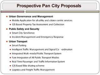 ⚫ Urban Governance and Management
⚫ Mobile Application for all utility and citizen centric services
⚫ GIS Based Property Tax Assessment and Collection
⚫ Public Safety and Security
⚫ Smart City Servilience
⚫ Incident Management and Emergency Response
⚫ Urban Transport
⚫ Smart Parking
⚫ Intelligent T
raffic Management and Signal Co -
ordination
⚫ Integrated Multi -
modal Public T
ransport System
⚫ Fare Integration of All Public T
ransport Modes
⚫ Real Time Passenger and Traffic Information System
⚫ GIS Based Bike sharing scheme
⚫ Logistics and Freight T
raffic Management
Prospective Pan City Proposals
 