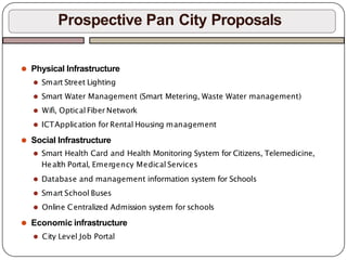 ⚫ Physical Infrastructure
⚫ Smart Street Lighting
⚫ Smart Water Management (Smart Metering, Waste Water management)
⚫ Wifi, Optical Fiber Network
⚫ ICTApplication for Rental Housing management
⚫ Social Infrastructure
⚫ Smart Health Card and Health Monitoring System for Citizens, Telemedicine,
Health Portal, Emergency Medical Services
⚫ Database and management information system for Schools
⚫ Smart School Buses
⚫ Online Centralized Admission system for schools
⚫ Economic infrastructure
⚫ City Level Job Portal
Prospective Pan City Proposals
 