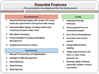 1. Assured Electricity Supply, with at least 10% of the
smart city requirement coming from solar energy
2. Adequate Water Supply, including waste water
recycling and storm water reuse
3. Rain Water Harvesting
4. Proper Sanitation including Solid Waste
Management
5. Underground electrical cables
Core Infrastructure
1. Robust ITConnectivity and Digitalization
2. Intelligent Traffic Management
3. Smart Metering
4. Smart Parking
5. Smart Security
Smart Solutions
1. Pedestrian Friendly
Pathways
2. Encouragement to non-
motorised transport
3. Non-Vehicle Streets/Zones
4. Innovative use of open
spaces
5. Energy Efficient Street
Lighting
6. Visible improvement in the
Area i.e. open areas,
greenery etc.
7. Ensuring safety of citizens
especially children, women
and elderly
Livability
Essential Features
(To be provided in Area Based and Pan City Development)
 