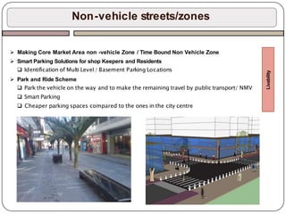 Non-vehicle streets/zones
 Making Core Market Area non -vehicle Zone / Time Bound Non Vehicle Zone
 Smart Parking Solutions for shop Keepers and Residents
 Identification of Multi Level/ Basement Parking Locations
 Park and Ride Scheme
 Park the vehicle on the way and to make the remaining travel by public transport/ NMV
 Smart Parking
 Cheaper parking spaces compared to the ones in the city centre
Livability
 