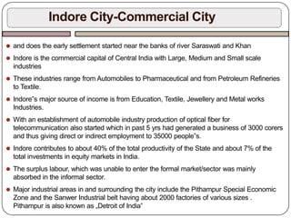 ⚫ and does the early settlement started near the banks of river Saraswati and Khan
⚫ Indore is the commercial capital of Central India with Large, Medium and Small scale
industries
⚫ These industries range from Automobiles to Pharmaceutical and from Petroleum Refineries
to Textile.
⚫ Indore‟s major source of income is from Education, Textile, Jewellery and Metal works
Industries.
⚫ With an establishment of automobile industry production of optical fiber for
telecommunication also started which in past 5 yrs had generated a business of 3000 corers
and thus giving direct or indirect employment to 35000 people‟s.
⚫ Indore contributes to about 40% of the total productivity of the State and about 7% of the
total investments in equity markets in India.
⚫ The surplus labour, which was unable to enter the formal market/sector was mainly
absorbed in the informal sector.
⚫ Major industrial areas in and surrounding the city include the Pithampur Special Economic
Zone and the Sanwer Industrial belt having about 2000 factories of various sizes .
Pithampur is also known as „Detroit of India‟
Indore City-Commercial City
 