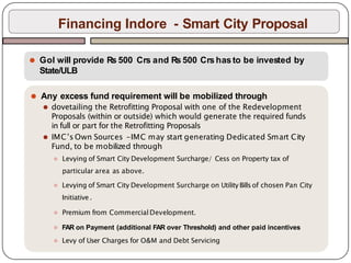 Financing Indore - Smart City Proposal
⚫ GoI will provide Rs 500 Crs and Rs 500 Crs has to be invested by
State/ULB
⚫ Any excess fund requirement will be mobilized through
⚫ dovetailing the Retrofitting Proposal with one of the Redevelopment
Proposals (within or outside) which would generate the required funds
in full or part for the Retrofitting Proposals
⚫ IMC’s Own Sources -IMC may start generating Dedicated Smart City
Fund, to be mobilized through
⚫ Levying of Smart City Development Surcharge/ Cess on Property tax of
particular area as above.
⚫ Levying of Smart City Development Surcharge on Utility Billsof chosen Pan City
Initiative .
⚫ Premium from Commercial Development.
⚫ FAR on Payment (additional FAR over Threshold) and other paid incentives
⚫ Levy of User Charges for O&M and Debt Servicing
 