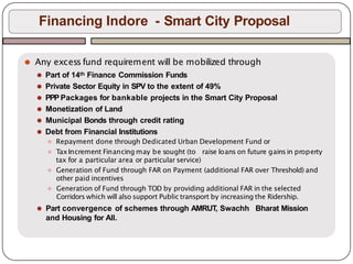⚫ Any excess fund requirement will be mobilized through
⚫ Part of 14th Finance Commission Funds
⚫ Private Sector Equity in SPV to the extent of 49%
⚫ PPP Packages for bankable projects in the Smart City Proposal
⚫ Monetization of Land
⚫ Municipal Bonds through credit rating
⚫ Debt from Financial Institutions
⚫ Repayment done through Dedicated Urban Development Fund or
⚫ TaxIncrement Financing may be sought (to raise loans on future gainsin property
tax for a particular area or particular service)
⚫ Generation of Fund through FAR on Payment (additional FAR over Threshold) and
other paid incentives
⚫ Generation of Fund through TOD by providing additional FAR in the selected
Corridors which will also support Public transport by increasing the Ridership.
⚫ Part convergence of schemes through AMRUT, Swachh Bharat Mission
and Housing for All.
Financing Indore - Smart City Proposal
 