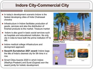 ⚫ In today’s development scenario Indore is the
fastest developing cities of India Chatrasaal
choraha
⚫ Infrastructure in Indore facilitates production of
goods, services and also the distribution of
finished products to the market. Treasure market
⚫ Indore is also good in basic social services such
as hospitals and educational institution. Itis only
city in india to have both the prime institution IIT &
IIM.
⚫ Indore medical college infrastructure and
devlopment approach
⚫ Swachh Survekshan 2021 award: Indore bags
the title of India's cleanest city for 5th time in a
row.
⚫ Smart Cities Awards 2020 in which Indore
(Madhya Pradesh) and Surat (Gujarat) won the
award jointly for holistic development.
Indore City-Commercial City
Rajwada Palace
 