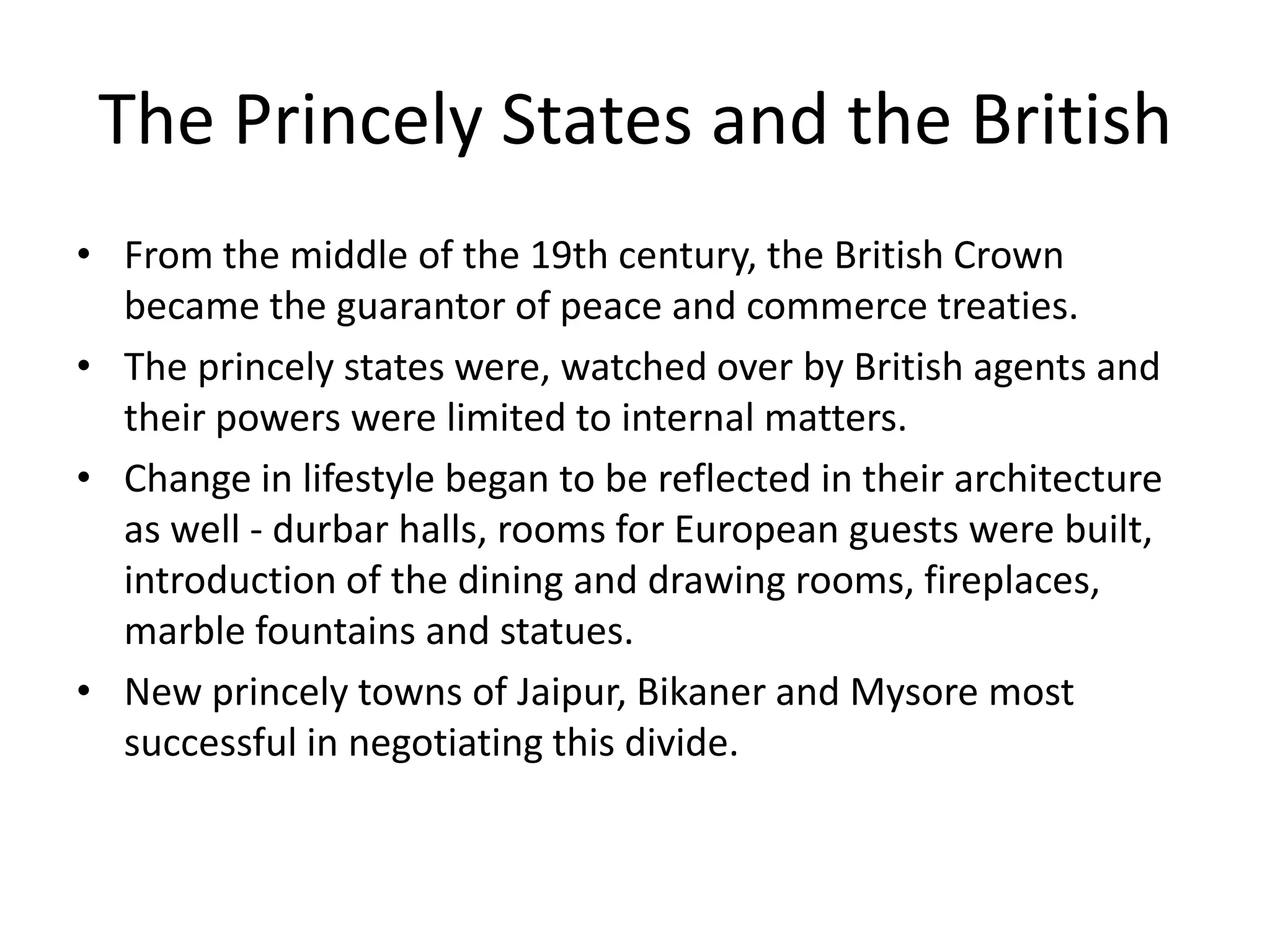 The Princely States and the British
• From the middle of the 19th century, the British Crown
became the guarantor of peace and commerce treaties.
• The princely states were, watched over by British agents and
their powers were limited to internal matters.
• Change in lifestyle began to be reflected in their architecture
as well - durbar halls, rooms for European guests were built,
introduction of the dining and drawing rooms, fireplaces,
marble fountains and statues.
• New princely towns of Jaipur, Bikaner and Mysore most
successful in negotiating this divide.

 