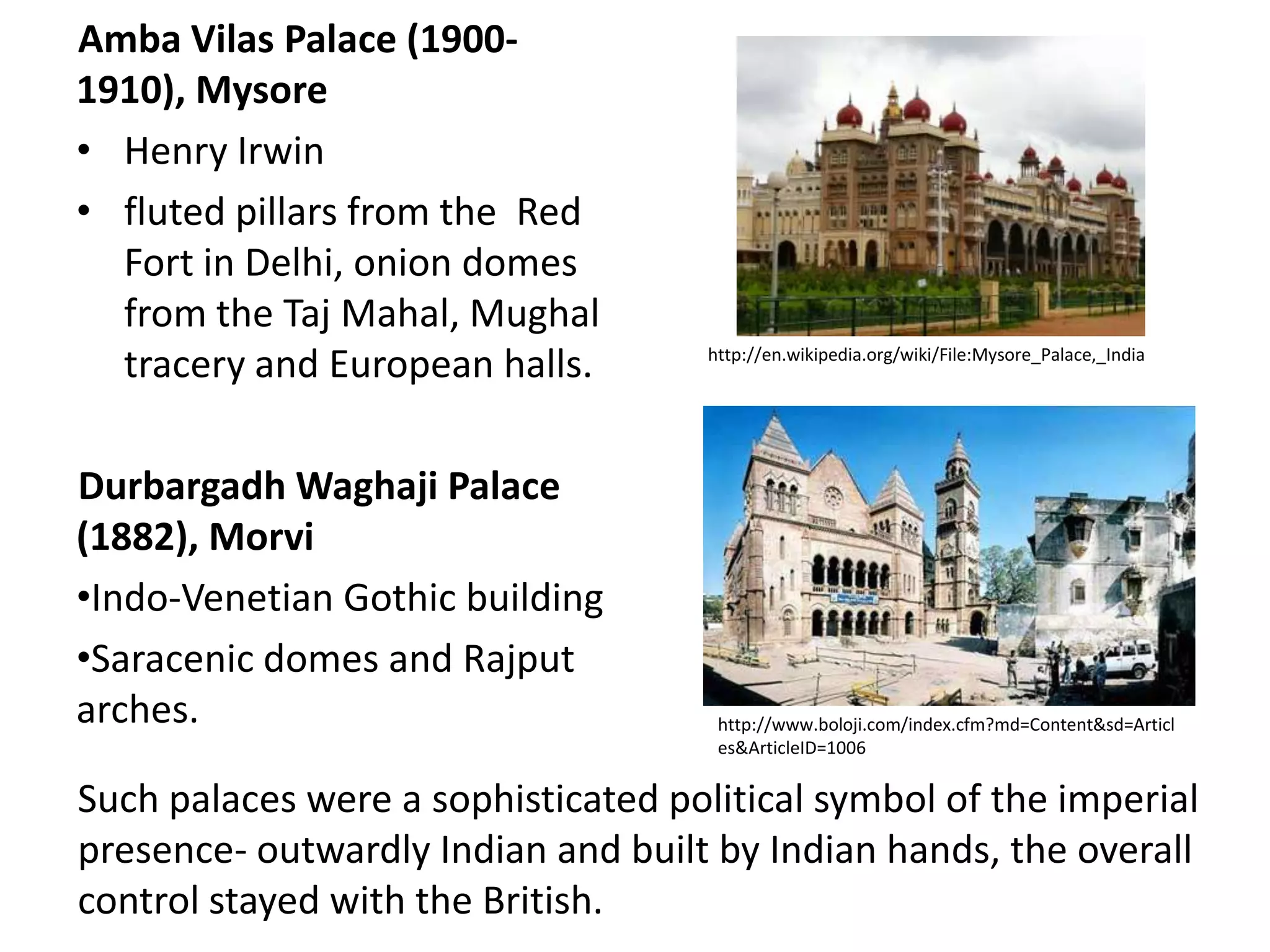 Amba Vilas Palace (19001910), Mysore
• Henry Irwin
• fluted pillars from the Red
Fort in Delhi, onion domes
from the Taj Mahal, Mughal
tracery and European halls.
Durbargadh Waghaji Palace
(1882), Morvi
•Indo-Venetian Gothic building
•Saracenic domes and Rajput
arches.

http://en.wikipedia.org/wiki/File:Mysore_Palace,_India

http://www.boloji.com/index.cfm?md=Content&sd=Articl
es&ArticleID=1006

Such palaces were a sophisticated political symbol of the imperial
presence- outwardly Indian and built by Indian hands, the overall
control stayed with the British.

 