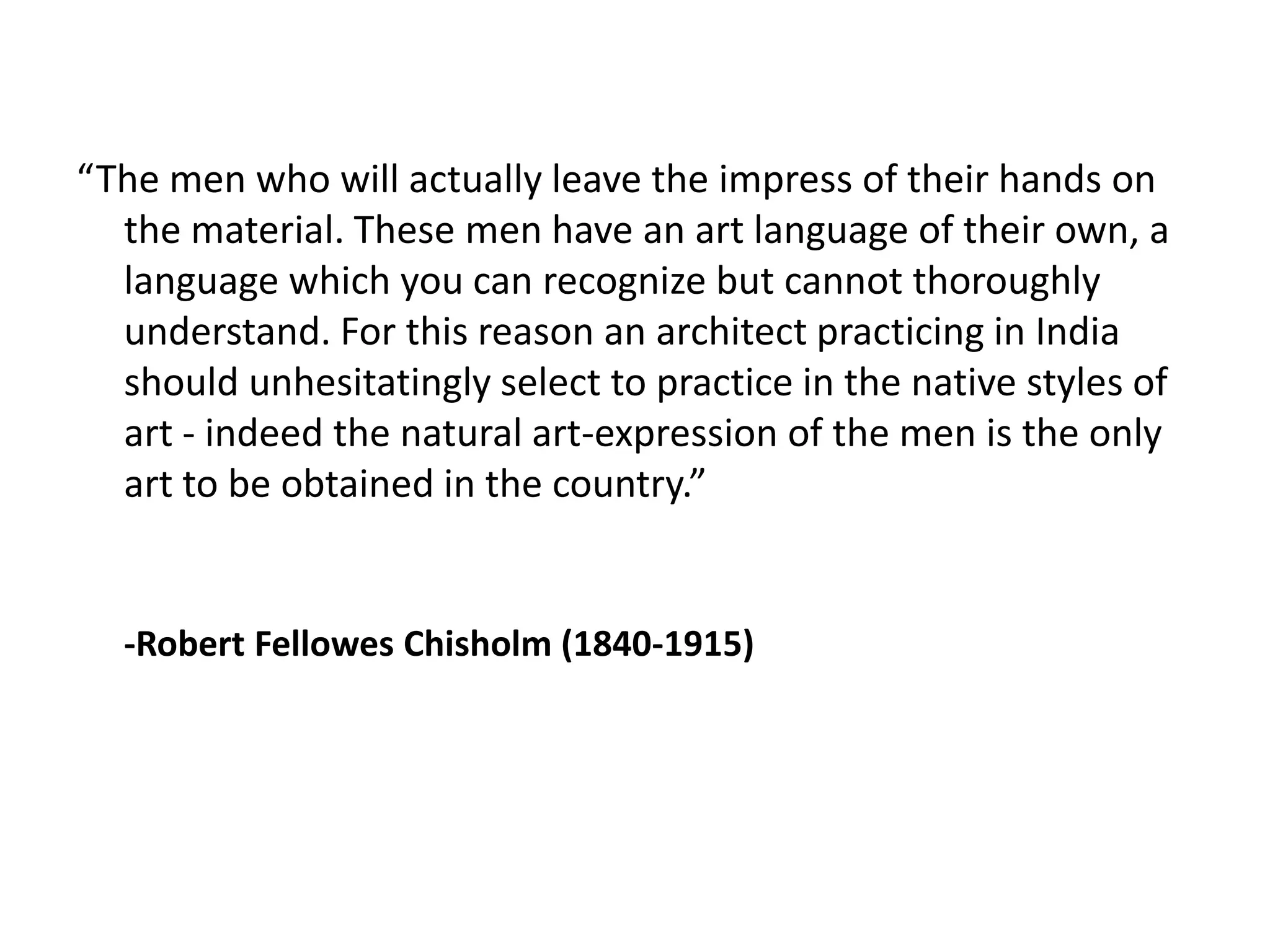 “The men who will actually leave the impress of their hands on
the material. These men have an art language of their own, a
language which you can recognize but cannot thoroughly
understand. For this reason an architect practicing in India
should unhesitatingly select to practice in the native styles of
art - indeed the natural art-expression of the men is the only
art to be obtained in the country.”

-Robert Fellowes Chisholm (1840-1915)

 