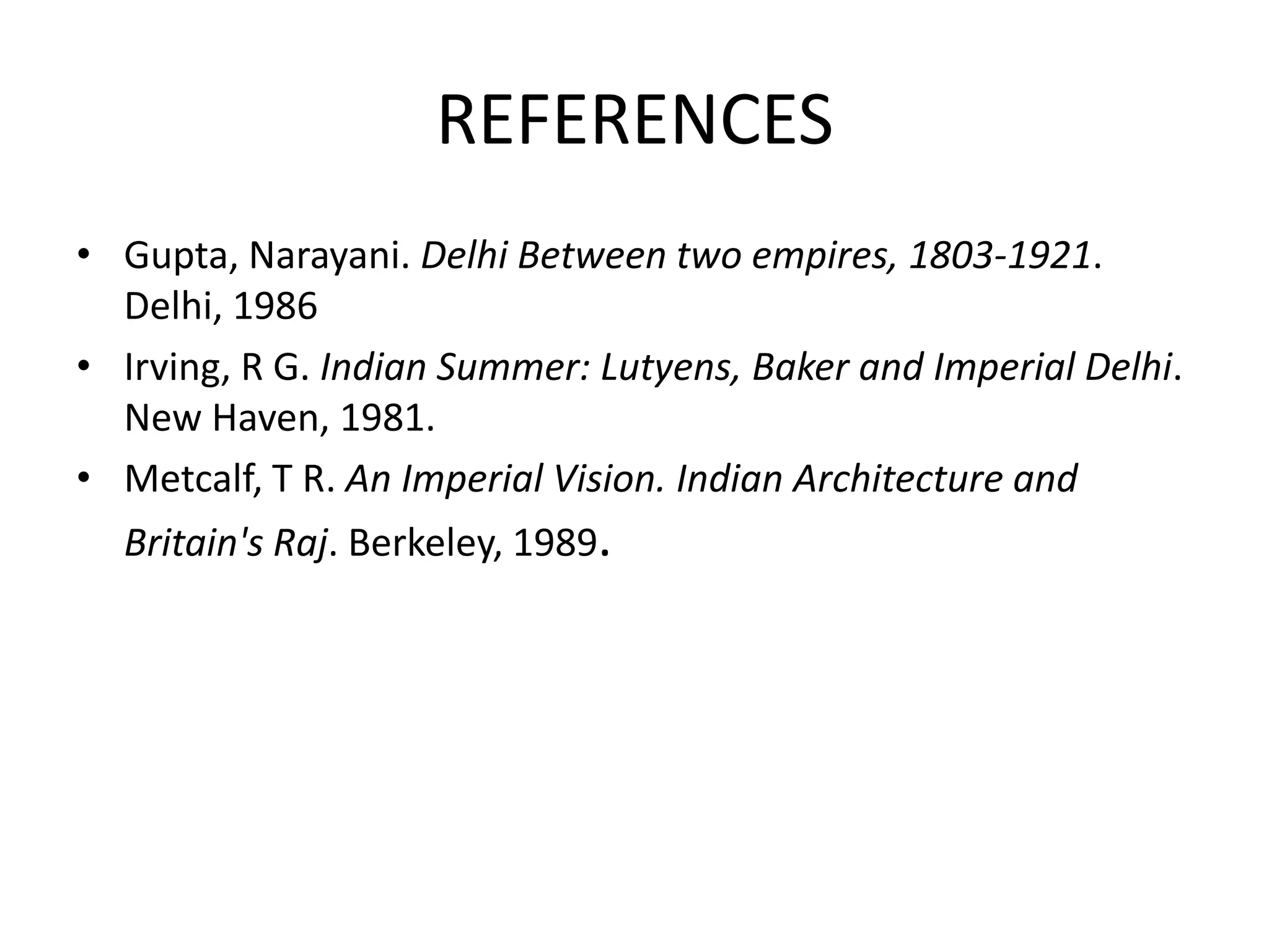 REFERENCES
• Gupta, Narayani. Delhi Between two empires, 1803-1921.
Delhi, 1986
• Irving, R G. Indian Summer: Lutyens, Baker and Imperial Delhi.
New Haven, 1981.
• Metcalf, T R. An Imperial Vision. Indian Architecture and

Britain's Raj. Berkeley, 1989.

 