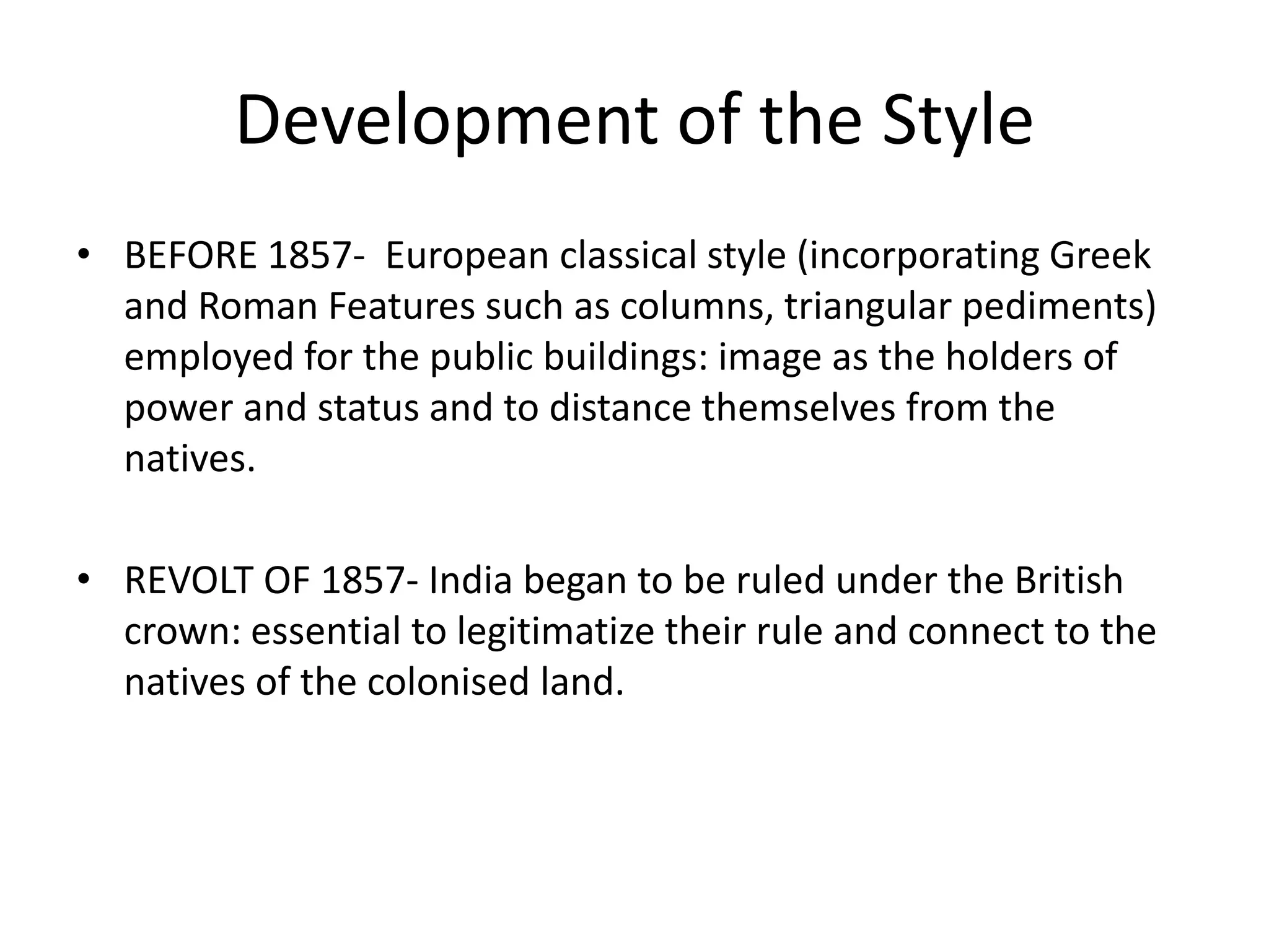 Development of the Style
• BEFORE 1857- European classical style (incorporating Greek
and Roman Features such as columns, triangular pediments)
employed for the public buildings: image as the holders of
power and status and to distance themselves from the
natives.
• REVOLT OF 1857- India began to be ruled under the British
crown: essential to legitimatize their rule and connect to the
natives of the colonised land.

 