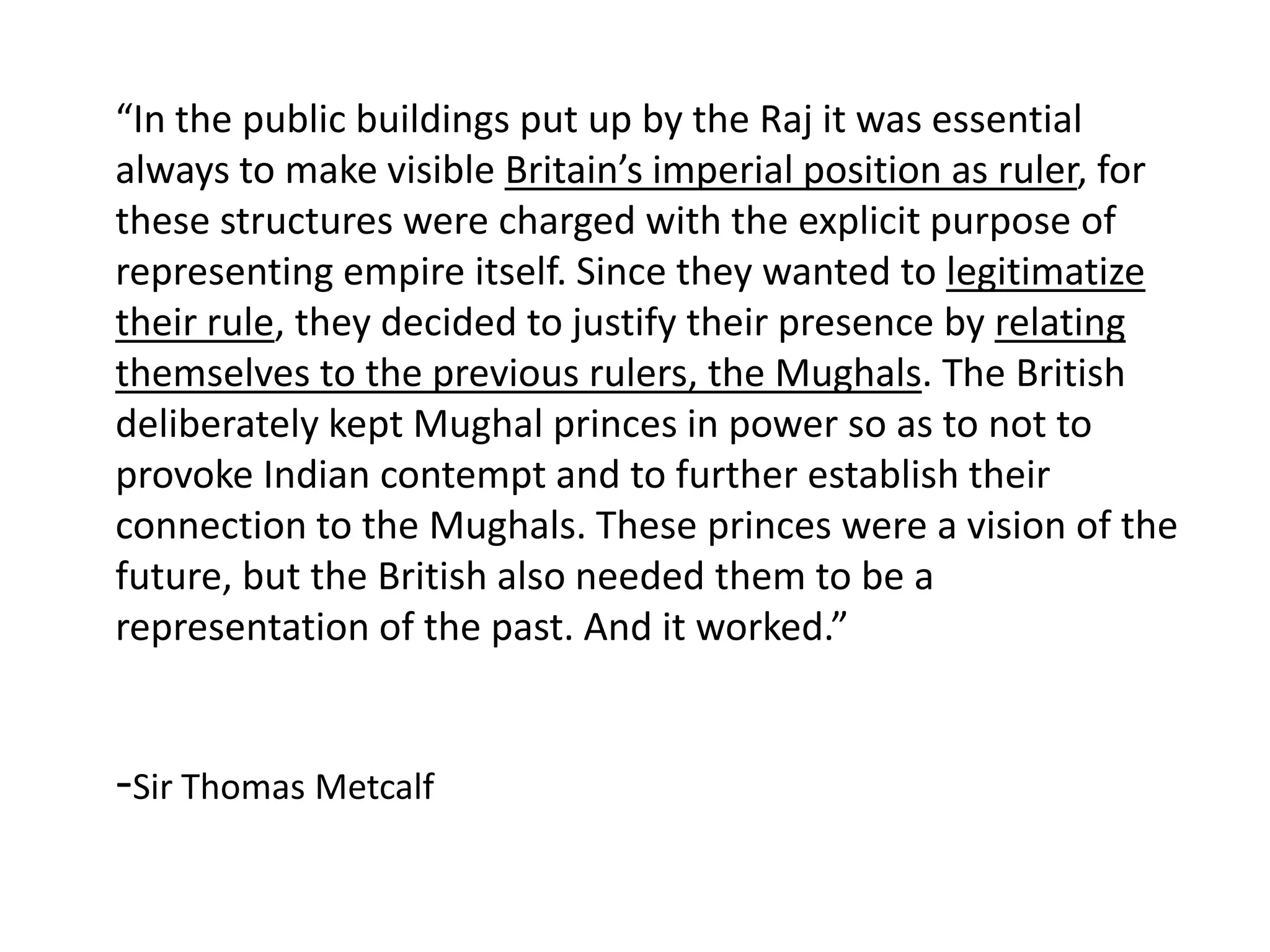 “In the public buildings put up by the Raj it was essential
always to make visible Britain’s imperial position as ruler, for
these structures were charged with the explicit purpose of
representing empire itself. Since they wanted to legitimatize
their rule, they decided to justify their presence by relating
themselves to the previous rulers, the Mughals. The British
deliberately kept Mughal princes in power so as to not to
provoke Indian contempt and to further establish their
connection to the Mughals. These princes were a vision of the
future, but the British also needed them to be a
representation of the past. And it worked.”

-Sir Thomas Metcalf

 