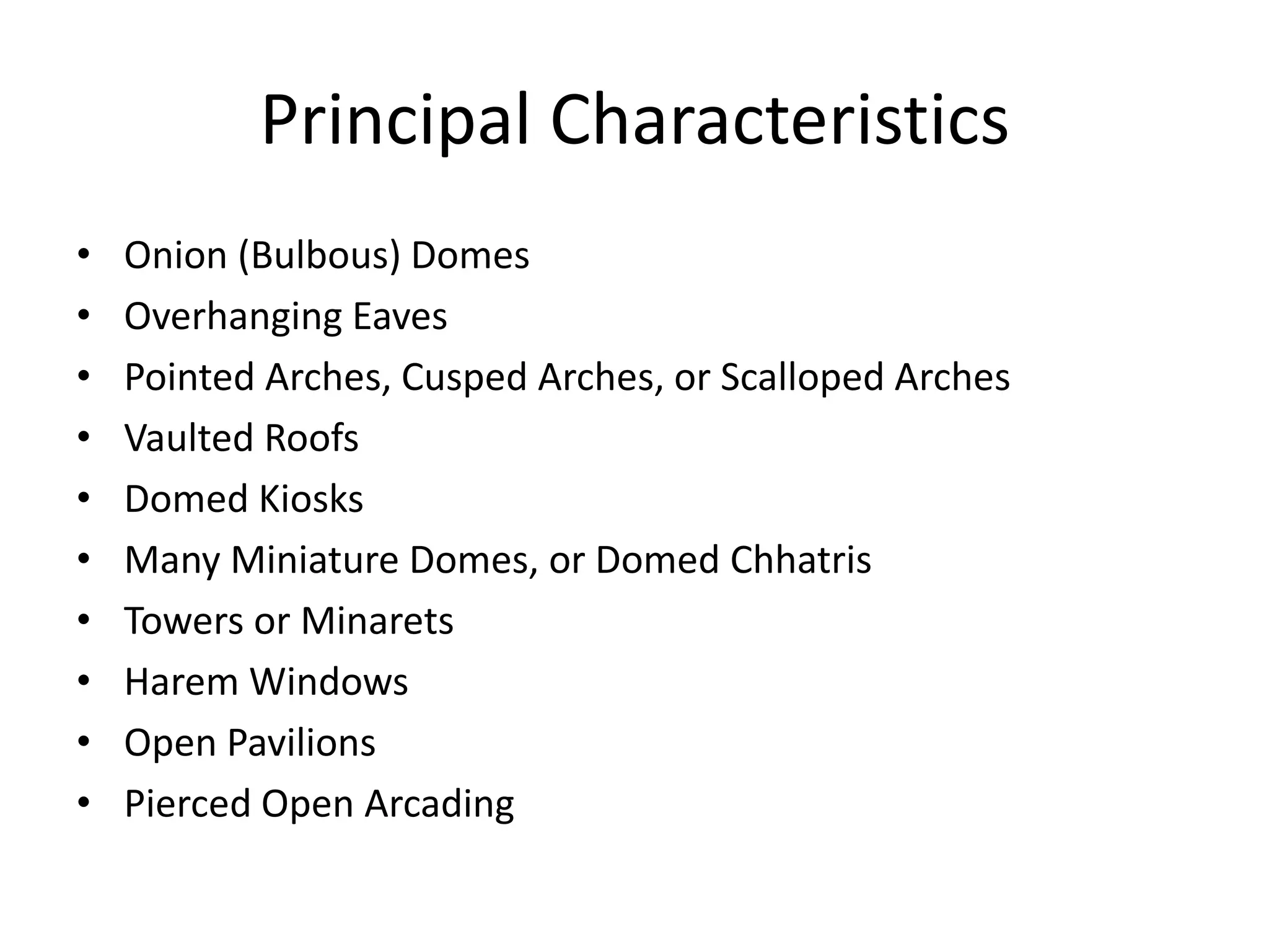 Principal Characteristics
•
•
•
•
•
•
•
•
•
•

Onion (Bulbous) Domes
Overhanging Eaves
Pointed Arches, Cusped Arches, or Scalloped Arches
Vaulted Roofs
Domed Kiosks
Many Miniature Domes, or Domed Chhatris
Towers or Minarets
Harem Windows
Open Pavilions
Pierced Open Arcading

 