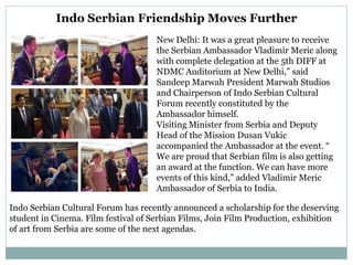 Indo Serbian Friendship Moves Further
New Delhi: It was a great pleasure to receive
the Serbian Ambassador Vladimir Meric along
with complete delegation at the 5th DIFF at
NDMC Auditorium at New Delhi,” said
Sandeep Marwah President Marwah Studios
and Chairperson of Indo Serbian Cultural
Forum recently constituted by the
Ambassador himself.
Visiting Minister from Serbia and Deputy
Head of the Mission Dusan Vukic
accompanied the Ambassador at the event. “
We are proud that Serbian film is also getting
an award at the function. We can have more
events of this kind,” added Vladimir Meric
Ambassador of Serbia to India.
Indo Serbian Cultural Forum has recently announced a scholarship for the deserving
student in Cinema. Film festival of Serbian Films, Join Film Production, exhibition
of art from Serbia are some of the next agendas.
 