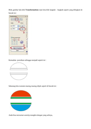 Blok gambar lalu klik Transformations mari kita klik langkah – langkah seperti yang dilingkari di
bawah ini :
Kemudian posisikan sehingga menjadi seperti ini :
Sekarang kita warnain masing masing objek seperti di bawah ini :
Anda bisa mewarnai semirip mungkin dengan yang aslinya,
 