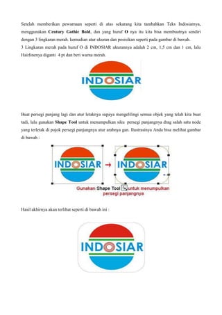 Setelah memberikan pewarnaan seperti di atas sekarang kita tambahkan Teks Indosiarnya,
menggunakan Century Gothic Bold, dan yang huruf O nya itu kita bisa membuatnya sendiri
dengan 3 lingkaran merah. kemudian atur ukuran dan posisikan seperti pada gambar di bawah.
3 Lingkaran merah pada huruf O di INDOSIAR ukurannya adalah 2 cm, 1,5 cm dan 1 cm, lalu
Hairlinenya diganti 4 pt dan beri warna merah.
Buat persegi panjang lagi dan atur letaknya supaya mengelilingi semua objek yang telah kita buat
tadi, lalu gunakan Shape Tool untuk menumpulkan siku persegi panjangnya drag salah satu node
yang terletak di pojok persegi panjangnya atur arahnya gan. Ilustrasinya Anda bisa melihat gambar
di bawah :
Hasil akhirnya akan terlihat seperti di bawah ini :
 