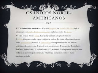 OS ÍNDIOS NORTE -
                AMERICANOS

 Os americanos nativos são os povos indígenas da América do Norte que já
integravam os Estados Unidos continentais, incluindo partes do Alasca
 e do Estado-ilha do Havaí. Eles compreendem um grande número
de tribos distintas, estados e grupos étnicos, muitos dos quais sobrevivem intactos
como comunidades políticas. A terminologia usada para se referir aos nativos
americanos é controversa: de acordo com um conjunto de entrevistas domiciliares
do Census Bureau dos EUA realizado em 1995, a maioria dos inquiridos mantém uma
preferência expressa por continuar a referir-se a si mesmos como os índios
americanos ou índios
 
