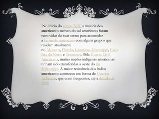 No início do século XIX, a maioria dos
americanos nativos do sul americano foram
removidas de suas terras para acomodar
a expansão americana com alguns grupos que
residem atualmente
no Alabama, Flórida, Louisiana, Mississippi, Caro
lina do Norte e Tennessee. Pela Guerra Civil
Americana, muitas nações indígenas americanas
tinham sido transferidas a oeste do rio
Mississippi. A maior resistência dos índios
americanos aconteceu em forma de Guerras
Indígenas, que eram frequentes, até a década de
1890
 
