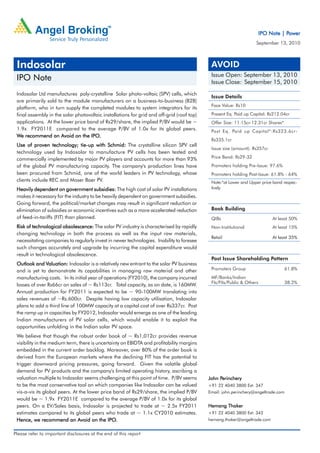 Power
                                                                                                                       IPO Note | Power
                                                                                                                   September 13, 2010



 Indosolar                                                                                  AVOID
                                                                                            Issue Open: September 13, 2010
 IPO Note                                                                                   Issue Close: September 15, 2010
 Indosolar Ltd manufactures poly-crystalline Solar photo-voltaic (SPV) cells, which
                                                                                            Issue Details
 are primarily sold to the module manufacturers on a business-to-business (B2B)
                                                                                            Face Value: Rs10
 platform, who in turn supply the completed modules to system integrators for its
 final assembly in the solar photovoltaic installations for grid and off-grid (roof top)    Present Eq. Paid up Capital: Rs212.04cr
 applications. At the lower price band of Rs29/share, the implied P/BV would be ~           Offer Size: 11.15cr-12.31cr Shares*
 1.9x FY2011E compared to the average P/BV of 1.0x for its global peers.                    Post Eq. Paid up Capital*:Rs323.6cr-
 We recommend an Avoid on the IPO. IPO.
                                                                                            Rs335.1cr
 Use of proven technology; tie-up with Schmid: The crystalline silicon SPV cell
                             tie-up
                                                                                            Issue size (amount): Rs357cr
 technology used by Indosolar to manufacture PV cells has been tested and
 commercially implemented by major PV players and accounts for more than 93%                Price Band: Rs29-32
 of the global PV manufacturing capacity. The company's production lines have               Promoters holding Pre-Issue: 97.6%
 been procured from Schmid, one of the world leaders in PV technology, whose                Promoters holding Post-Issue: 61.8% - 64%
 clients include REC and Moser Baer PV.                                                     Note:*at Lower and Upper price band respec-
 Heavily dependent on government subsidies: The high cost of solar PV installations         tively
 makes it necessary for the industry to be heavily dependent on government subsidies.
 Going forward, the political/market changes may result in significant reduction or
 elimination of subsidies or economic incentives such as a more accelerated reduction       Book Building
 of feed-in-tariffs (FIT) than planned.                                                     QIBs                            At least 50%
 Risk of technological obsolescence: The solar PV industry is characterised by rapidly      Non-Institutional               At least 15%
 changing technology in both the process as well as the input raw materials,
                                                                                            Retail                          At least 35%
 necessitating companies to regularly invest in newer technologies. Inability to foresee
 such changes accurately and upgrade by incurring the capital expenditure would
 result in technological obsolescence.
                                                                                            Post Issue Shareholding Pattern
 Outlook and Valuation: Indosolar is a relatively new entrant to the solar PV business
               Valuation:
 and is yet to demonstrate its capabilities in managing raw material and other              Promoters Group                        61.8%

 manufacturing costs. In its initial year of operations (FY2010), the company incurred      MF/Banks/Indian
                                                                                            FIs/FIIs/Public & Others               38.2%
 losses of over Rs66cr on sales of ~ Rs113cr. Total capacity, as on date, is 160MW.
 Annual production for FY2011 is expected to be ~ 90-100MW translating into
 sales revenues of ~Rs.600cr. Despite having low capacity utilisation, Indosolar
 plans to add a third line of 100MW capacity at a capital cost of over Rs337cr. Post
 the ramp up in capacities by FY2012, Indosolar would emerge as one of the leading
 Indian manufacturers of PV solar cells, which would enable it to exploit the
 opportunities unfolding in the Indian solar PV space.
 We believe that though the robust order book of ~ Rs1,012cr provides revenue
 visibility in the medium term, there is uncertainty on EBIDTA and profitability margins
 embedded in the current order backlog. Moreover, over 80% of the order book is
 derived from the European markets where the declining FIT has the potential to
 trigger downward pricing pressures, going forward. Given the volatile global
 demand for PV products and the company's limited operating history, ascribing a
 valuation multiple to Indosolar seems challenging at this point of time. P/BV seems            Perinchery
                                                                                           John Perinchery
 to be the most conservative tool on which companies like Indosolar can be valued          +91 22 4040 3800 Ext: 347
 vis-a-vis its global peers. At the lower price band of Rs29/share, the implied P/BV       Email: john.perinchery@angeltrade.com
 would be ~ 1.9x FY2011E compared to the average P/BV of 1.0x for its global
 peers. On a EV/Sales basis, Indosolar is projected to trade at ~ 2.5x FY2011              Hemang Thaker
 estimates compared to its global peers who trade at ~ 1.1x CY2010 estimates.              +91 22 4040 3800 Ext: 342
 Hence, we recommend an Avoid on the IPO.     IPO.                                         hemang.thaker@angeltrade.com


Please refer to important disclosures at the end of this report
 