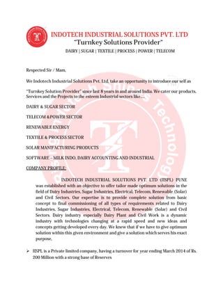 INDOTECH INDUSTRIAL SOLUTIONS PVT. LTD
“Turnkey Solutions Provider“
DAIRY | SUGAR | TEXTILE | PROCESS | POWER | TELECOM
Respected Sir / Mam,
We Indotech Industrial Solutions Pvt. Ltd
“Turnkey Solution Provider” since last 8 years in and around India. We cater
Services and the Projects to the esteem Industrial sectors like
DAIRY & SUGAR SECTOR
TELECOM &POWER SECTOR
RENEWABLE ENERGY
TEXTILE & PROCESS SECTOR
SOLAR MANIFACTURING PRODUCTS
SOFTWARE – MILK INDO, DAIRY ACCOUNTING AND INDUSTRIAL
COMPANY PROFILE:
INDOTECH INDUSTRIAL SOLUTIONS PVT. LTD (IISPL) PUNE
was established with an objective to offer tailor made optimum solutions in the
field of Dairy Industries, Sugar Industries, Electrical, Telecom, Renewable (Solar)
and Civil Sectors. Our expertise is to provide complete solution from basic
concept to final commissioning of all types of requirements related to Dairy
Industries, Sugar Industries, Electrical, Telecom, Renewable (Solar) and Civil
Sectors. Dairy industry especially Dairy Plant and Civil Work is a dynamic
industry with technologies changing at a rapi
concepts getting developed every day. We knew that if we have to give optimum
solution within this given environment and give a solution which serves his exact
purpose,
 IISPL is a Private limited company, having a turnover for year ending March 2014 of Rs.
200 Million with a strong base of Reserves
INDOTECH INDUSTRIAL SOLUTIONS PVT. LTD
“Turnkey Solutions Provider“
DAIRY | SUGAR | TEXTILE | PROCESS | POWER | TELECOM
Indotech Industrial Solutions Pvt. Ltd, take an opportunity to introduce our self as
” since last 8 years in and around India. We cater
Services and the Projects to the esteem Industrial sectors like….
TEXTILE & PROCESS SECTOR
SOLAR MANIFACTURING PRODUCTS
MILK INDO, DAIRY ACCOUNTING AND INDUSTRIAL
INDOTECH INDUSTRIAL SOLUTIONS PVT. LTD (IISPL) PUNE
established with an objective to offer tailor made optimum solutions in the
field of Dairy Industries, Sugar Industries, Electrical, Telecom, Renewable (Solar)
and Civil Sectors. Our expertise is to provide complete solution from basic
missioning of all types of requirements related to Dairy
Industries, Sugar Industries, Electrical, Telecom, Renewable (Solar) and Civil
Sectors. Dairy industry especially Dairy Plant and Civil Work is a dynamic
industry with technologies changing at a rapid speed and new ideas and
concepts getting developed every day. We knew that if we have to give optimum
solution within this given environment and give a solution which serves his exact
IISPL is a Private limited company, having a turnover for year ending March 2014 of Rs.
200 Million with a strong base of Reserves
INDOTECH INDUSTRIAL SOLUTIONS PVT. LTD
DAIRY | SUGAR | TEXTILE | PROCESS | POWER | TELECOM
, take an opportunity to introduce our self as
” since last 8 years in and around India. We cater our products,
INDOTECH INDUSTRIAL SOLUTIONS PVT. LTD (IISPL) PUNE
established with an objective to offer tailor made optimum solutions in the
field of Dairy Industries, Sugar Industries, Electrical, Telecom, Renewable (Solar)
and Civil Sectors. Our expertise is to provide complete solution from basic
missioning of all types of requirements related to Dairy
Industries, Sugar Industries, Electrical, Telecom, Renewable (Solar) and Civil
Sectors. Dairy industry especially Dairy Plant and Civil Work is a dynamic
d speed and new ideas and
concepts getting developed every day. We knew that if we have to give optimum
solution within this given environment and give a solution which serves his exact
IISPL is a Private limited company, having a turnover for year ending March 2014 of Rs.
 