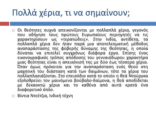 Ρολλά χζρια, τι να ςθμαίνουν;
 Οι κεότθτεσ ςυχνά απεικονίηονται με πολλαπλά χζρια, γεγονόσ
που οδιγθςε τουσ πρϊτουσ Ευρωπαίουσ περιθγθτζσ να τισ
χαρακτθρίςουν ωσ «τερατϊδεισ». Στθν Ινδία, αντίκετα, τα
πολλαπλά χζρια δεν ιταν παρά μια αποτελεςματικι μζκοδοσ
αναπαράςταςθσ τθσ φοβερισ δφναμθσ τθσ κεότθτασ, θ οποία
δφναται να επιτελεί ςυγχρόνωσ διάφορα ζργα. Επίςθσ ζνασ
εικονογραφικόσ τρόποσ απόδοςθσ του γενναιόδωρου χαρακτιρα
μιασ κεότθτασ είναι θ απεικόνιςι τθσ με δφο ζωσ τζςςερα χζρια.
Πταν όμωσ πρόκειται για τθν αναπαράςταςθ ενόσ κεοφ ςτθ
μαχθτικι του διάςταςθ κατά των δαιμόνων, τότε τα χζρια του
πολλαπλαςιάηονται. Στο επειςόδιο κατά το οποίο θ κεά Ντοφργκα
εξολοκρεφει τον μαινόμενο βοφβαλο-δαίμονα, θ κεά αποδίδεται
με δεκαοκτϊ χζρια και το κακζνα από αυτά κρατά ζνα
διαφορετικό όπλο.
 Βίντια Ντεζτηια, Ινδικι τζχνθ
 