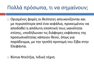 Ρολλά πρόςωπα, τι να ςθμαίνουν;
 Οριςμζνεσ φορζσ οι κεότθτεσ απεικονίηονται και
με περιςςότερα από ζνα κεφάλια, προκειμζνου να
αποδοκεί θ απόλυτθ εποπτικι τουσ ικανότθτα·
επίςθσ, υποδιλωναν τισ διάφορεσ εκφάνςεισ τθσ
προςωπικότθτασ κάποιου κεοφ, όπωσ για
παράδειγμα, με τθν τριπλι προτομι του Σίβα ςτθν
Ελεφάντα.
 Βίντια Ντεζτηια, Ινδικι τζχνθ
 