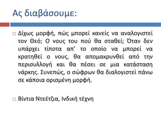 Ασ διαβάςουμε:
 Δίχωσ μορφι, πϊσ μπορεί κανείσ να αναλογιςτεί
τον Θεό; Ο νουσ του ποφ κα ςτακεί; Πταν δεν
υπάρχει τίποτα απ’ το οποίο να μπορεί να
κρατθκεί ο νουσ, κα απομακρυνκεί από τθν
περιςυλλογι και κα πζςει ςε μια κατάςταςθ
νάρκθσ. Συνεπϊσ, ο ςϊφρων κα διαλογιςτεί πάνω
ςε κάποια οριςμζνθ μορφι.
 Βίντια Ντεζτηια, Ινδικι τζχνθ
 