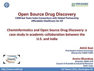 Open Source Drug Discovery
            CSIR-led Team India Consortium with Global Partnership
                         Affordable Healthcare for All



     Cheminformatics and Open Source Drug Discovery: a
      case study in academic collaboration between the
                        U.S. and India

                                                                          Abhik Seal
                                                         Phd Student Indiana University)
                                                               (Researcher OSDD CSIR)


                                                                 Anshu Bhardwaj
                                                                     Scientist, OSDD Unit
                                              Council of Scientific & Industrial Research
                                                                               Delhi, India
http://www.osdd.net                                 23rd March 2012, Washington DC
 