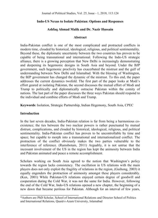 Journal of Political Studies, Vol. 25, Issue - 1, 2018, 113:124
__________________________________
*Authors are PhD Scholar, School of International Relations and Director School of Politics
and International Relations, Quaid-i-Azam University, Islamabad
Indo-US Nexus to Isolate Pakistan: Options and Responses
Ashfaq Ahmad Malik and Dr. Nazir Hussain
Abstract
India-Pakistan conflict is one of the most complicated and protracted conflicts in
modern time, clouded by historical, ideological, religious, and political sentimentality.
Beyond these, the diplomatic uncertainty between the two countries has proven to be
capable of being transnational and international. Following the Indo-US strategic
alliance, there is a growing perception that New Delhi is increasingly demonstrating
and deepening its hegemonic designs in South Asia and beyond. Under the BJP
government, such hegemonic proclivity has exacerbated the mistrust and the gulf of
understanding between New Delhi and Islamabad. With the blessing of Washington,
the BJP government has changed the dynamic of the mistrust. To this end, the paper
addresses the current dynamics twofold. The first part of the paper looks at Modi’s
effort geared at isolating Pakistan, the second discusses the mutual effort of Modi and
Trump to politically and diplomatically ostracise Pakistan within the comity of
nations. The last part of the paper discusses the three ways Pakistan should respond to
the individual and combine efforts of Modi and Trump.
Keywords: Isolation, Strategic Partnership, Indian Hegemony, South Asia, CPEC
Introduction
In the last seven decades, India-Pakistan relation is far from being a harmonious co-
existence; the ties between the two nuclear powers is rather punctuated by mutual
distrust, complications, and clouded by historical, ideological, religious, and political
sentimentality. India-Pakistan conflict has proven to be uncontrollable by time and
space; but capable to morph into a transnational and internationalized conflict. The
protraction of the conflict obviously makes the two parties vulnerable to the
interference of reference. (Ramsbotam, 2011) Arguably, it is not untrue that the
incessant involvement of the US in the region has kept the animosity between India
and Pakistan animated and peace a remote accomplishment.
Scholars working on South Asia agreed to the notion that Washington’s policy
towards the region lacks consistency. The oscillation in US relations with the main
players does not only exploit the fragility of relations in the region, (Guihong, 2003) it
equally engenders the protraction of animosity amongst these players considerably.
(Kux, 2001) While Pakistan-US relations enjoyed certain degree of goodwill and
cooperation during the Cold War, it was not the same for India. However, following
the end of the Cold War, Indo-US relations opened a new chapter, the beginning of a
new dawn that became perilous for Pakistan. Although for an interval of few years,
 