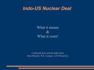 Indo-US Nuclear Deal


           What it means
                
           What it costs!



     Collected from articles/talks from
 Arun Shourie, P.K. Iyengar, A.N.Prasad etc.
 