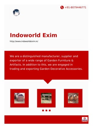 +91-8079446771
Indoworld Exim
http://www.indoworldexim.in/
We are a distinguished manufacturer, supplier and
exporter of a wide range of Garden Furniture &
Artifacts. In addition to this, we are engaged in
trading and exporting Garden Decorative Accessories.
 