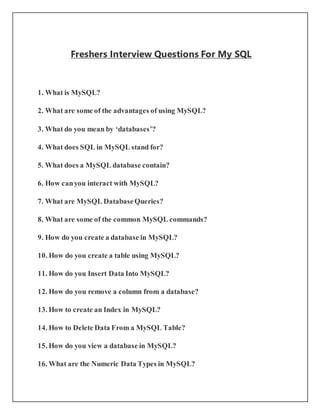 Freshers Interview Questions For My SQL
1. What is MySQL?
2. What are some of the advantages of using MySQL?
3. What do you mean by ‘databases’?
4. What does SQL in MySQL stand for?
5. What does a MySQL database contain?
6. How canyou interact with MySQL?
7. What are MySQL DatabaseQueries?
8. What are some of the common MySQL commands?
9. How do you create a database in MySQL?
10. How do you create a table using MySQL?
11. How do you Insert Data Into MySQL?
12. How do you remove a column from a database?
13. How to create an Index in MySQL?
14. How to Delete Data From a MySQL Table?
15. How do you view a database in MySQL?
16. What are the Numeric Data Types in MySQL?
 