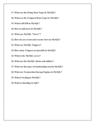 17. What are the String Data Types in MySQL?
18. What are the Temporal Data Types in MySQL?
19. What is BLOB in MySQL?
20. How to add users in MySQL?
21. What are MySQL “Views”?
22. How do you create and execute views in MySQL?
23. What are MySQL Triggers?
24. How many Triggers are possible in MySQL?
25. What is the MySQL server?
26. What are the MySQL clients and utilities?
27. What are the types of relationships used in MySQL?
28. What are TransactionStorageEngines in MySQL?
29. What is Scaling in MySQL?
30. What is Sharding in SQL?
 