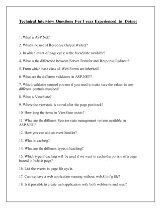 Technical Interview Questions For 1 year Experienced in Dotnet
1. What is ASP.Net?
2. What's the use of Response.Output.Write()?
3. In which event of page cycle is the ViewState available?
4. What is the difference between Server.Transfer and Response.Redirect?
5. From which base class all Web Forms are inherited?
6. What are the different validators in ASP.NET?
7. Which validator control you use if you need to make sure the values in two
different controls matched?
8. What is ViewState?
9. Where the viewstate is stored after the page postback?
10. How long the items in ViewState exists?
11. What are the different Session state management options available in
ASP.NET?
12. How you can add an event handler?
13. What is caching?
14. What are the different types of caching?
15. Which type if caching will be used if we want to cache the portion of a page
instead of whole page?
16. List the events in page life cycle.
17. Can we have a web application running without web.Config file?
18. Is it possible to create web application with both webforms and mvc?
 
