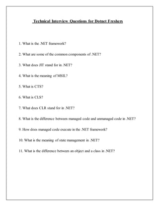 Technical Interview Questions for Dotnet Freshers
1. What is the .NET framework?
2. What are some of the common components of .NET?
3. What does JIT stand for in .NET?
4. What is the meaning of MSIL?
5. What is CTS?
6. What is CLS?
7. What does CLR stand for in .NET?
8. What is the difference between managed code and unmanaged code in .NET?
9. How does managed code execute in the .NET framework?
10. What is the meaning of state management in .NET?
11. What is the difference between an object and a class in .NET?
 