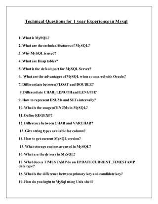 Technical Questions for 1 year Experience in Mysql
1. What is MySQL?
2. What are the technicalfeatures of MySQL?
3. Why MySQL is used?
4. What are Heap tables?
5. What is the default port for MySQL Server?
6. What are the advantages ofMySQL when compared with Oracle?
7. Differentiate betweenFLOAT and DOUBLE?
8. Differentiate CHAR_LENGTHand LENGTH?
9. How to representENUMs and SETs internally?
10. What is the usage of ENUMs in MySQL?
11. Define REGEXP?
12. Difference betweenCHAR and VARCHAR?
13. Give string types available for column?
14. How to get current MySQL version?
15. What storage engines are usedin MySQL?
16. What are the drivers in MySQL?
17. What does a TIMESTAMP do on UPDATE CURRENT_TIMESTAMP
data type?
18. What is the difference betweenprimary keyand candidate key?
19. How do you login to MySql using Unix shell?
 