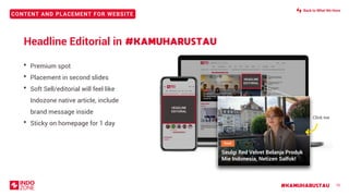 CONTENT AND PLACEMENT FOR WEBSITE
#KAMUHARUSTAU 10
Headline Editorial in
• Premium spot
• Placement in second slides
• Soft Sell/editorial will feel like
Indozone native article, include
brand message inside
• Sticky on homepage for 1 day
#KAMUHARUSTAU
Seulgi Red Velvet Belanja Produk Mie
Indonesia, Netizen Salfok!
Seulgi Red Velvet Belanja Produk Mie
Indonesia, Netizen Salfok!
HEADLINE
EDITORIAL
Seulgi Red Velvet Belanja Produk
Mie Indonesia, Netizen Salfok!
Click me
HEADLINE
EDITORIAL
Back to What We Have
 