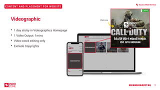 CONTENT AND PLACEMENT FOR WEBSITE
#KAMUHARUSTAU 14
Videographic
• 1 day sticky in Videographics Homepage
• 1 Video Output: 1mins
• Video stock editing only
• Exclude Copyrights VIDEOGRAPHIC
Click me
VIDEOGRAPHIC
Back to What We Have
 