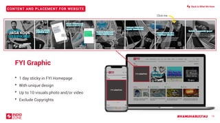 CONTENT AND PLACEMENT FOR WEBSITE
#KAMUHARUSTAU 15
FYI Graphic
• 1 day sticky in FYI Homepage
• With unique design
• Up to 10 visuals photo and/or video
• Exclude Copyrights
Click meClick me
FYI GRAPHIC
FYI GRAPHIC
Back to What We Have
 