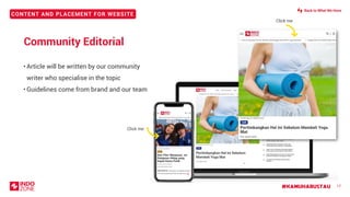 CONTENT AND PLACEMENT FOR WEBSITE
#KAMUHARUSTAU 17
Community Editorial
• Article will be written by our community
writer who specialise in the topic
• Guidelines come from brand and our team
Click me
Click me
Back to What We Have
 