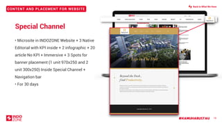 CONTENT AND PLACEMENT FOR WEBSITE
#KAMUHARUSTAU 18
Special Channel
• Microsite in INDOZONE Website + 3 Native
Editorial with KPI inside + 2 infographic + 20
article No KPI + Immersive + 3 Spots for
banner placement (1 unit 970x250 and 2
unit 300x250) Inside Special Channel +
Navigation bar
• For 30 days
Back to What We Have
 