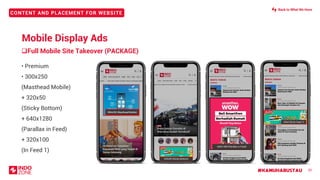 #KAMUHARUSTAU
CONTENT AND PLACEMENT FOR WEBSITE
20
• Premium
• 300x250
(Masthead Mobile)
+ 320x50
(Sticky Bottom)
+ 640x1280
(Parallax in Feed)
+ 320x100
(In Feed 1)
300x250 (Masthead Mobile)
320x50 (Sticky Bottom)
640x1280 (Parallax in Feed)
320x100 (In Feed 1)
Mobile Display Ads
❑Full Mobile Site Takeover (PACKAGE)
Back to What We Have
 