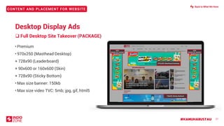 #KAMUHARUSTAU
CONTENT AND PLACEMENT FOR WEBSITE
❑ Full Desktop Site Takeover (PACKAGE)
27
• Premium
• 970x250 (Masthead Desktop)
+ 728x90 (Leaderboard)
+ 90x600 or 160x600 (Skin)
+ 728x90 (Sticky Bottom)
• Max size banner: 150kb
• Max size video TVC: 5mb; jpg, gif, html5
LEADERBOARD 728X90
970x250 (Masthead Desktop)
728x90 (Sticky Bottom)
SKIN
90X600 OR 160X600
SKIN
90X600 OR 160X600
Desktop Display Ads
Back to What We Have
 
