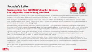 #KAMUHARUSTAU 3
Founder’s Letter
Warm greetings from INDOZONE’s Board of Directors.
I am delighted to share our story, INDOZONE.
As the founder and co-founder for INDOZONE, I was born during a time of the old media, newspaper. Newspaper was the only publication
containing information about global events around the world. However over the years, the media has gradually shifted, a lot.
From reading the news from the newspaper, we have been introduced with the internet which gives us easier access to receive global
news and information in timely manner. Started with PC’s and Laptop’s, technology has become more enhanced and widely available for
everyone to use by few clicks on the Smartphone’s.
With the growing internet massively available to users across Indonesia, it has created a new market for online media. As the internet
becomes more affordable, more and more people spend their time on social media due to the accessibility for online media outlets. As the
printed media has gradually changed toward online or digital media, it has set the social media as the platform for younger generations.
Victor Antony & Niko Arwandi
We are here to give an alternatively advertising and campaign platform combined with social media and online media.
Our goal is to shape and increase the netizen awareness to a positive public brand perception.
Currently the function of social media has changed, not only as a place for a community to interact but also as a platform to obtain
information and news. Statistically has shown that the active users for social media in Indonesia have massively increased, hence
INDOZONE is launched to fill in the needs for internet and social media user, Netizen.
An Interesting point of the social media, there is an interactive element to online advertising that give you a real time feedback on the
effectiveness of your advertising products. Consumers and providers can have two way dialogs much more effectively utilizing an online
media platform. These methods are proven to be more effective in comparison with the traditional advertising in television, newspapers,
magazines or websites.
 